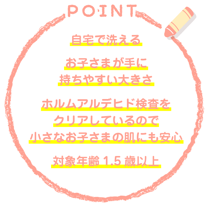 自宅で洗える　お子さまが手に持ちやすい大きさ　ホルムアルデヒド検査をクリアしているので小さなお子さまの肌にも安心　対象年齢1.5歳以上