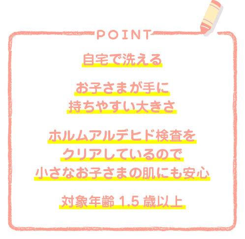 自宅で洗える　お子さまが手に持ちやすい大きさ　ホルムアルデヒド検査をクリアしているので小さなお子さまの肌にも安心　対象年齢1.5歳以上