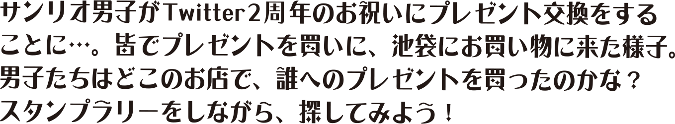 サンリオ男子がTwitter2周年のお祝いにプレゼントを交換することに…。みんなでプレゼントを買いに、池袋に買い物に来た様子。男子たちはどこのお店で、誰へのプレゼントを買ったのかな？スタンプラリーをしながら。探してみよう！