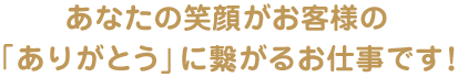 あなたの笑顔がお客様の「ありがとう」に繋がるお仕事です！