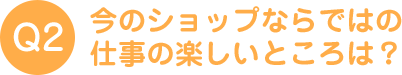 今のショップならではの仕事の楽しいところは？